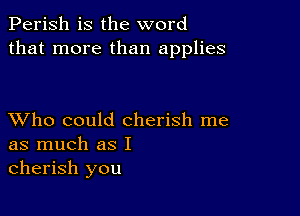 Perish is the word
that more than applies

XVho could cherish me
as much as I
cherish you