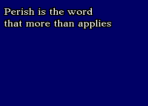 Perish is the word
that more than applies