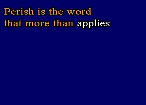 Perish is the word
that more than applies