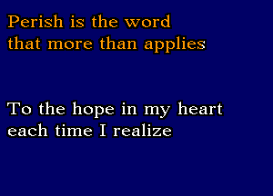 Perish is the word
that more than applies

To the hope in my heart
each time I realize