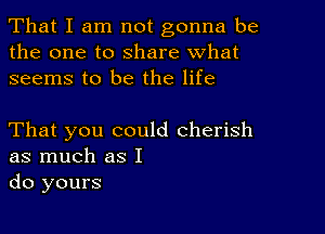 That I am not gonna be
the one to share what
seems to be the life

That you could cherish
as much as I
do yours