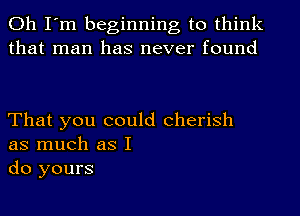 Oh I'm beginning to think
that man has never found

That you could cherish
as much as I
do yours