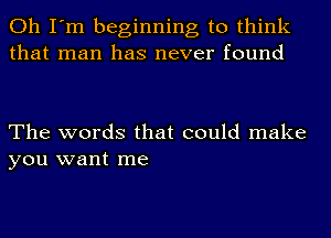 Oh I'm beginning to think
that man has never found

The words that could make
you want me