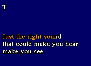 Just the right sound
that could make you hear
make you see