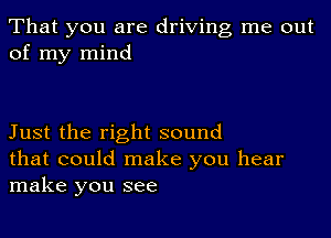 That you are driving me out
of my mind

Just the right sound
that could make you hear
make you see