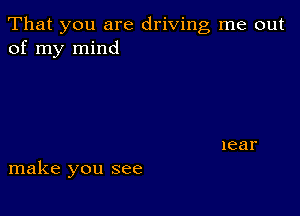 That you are driving me out
of my mind

make you see