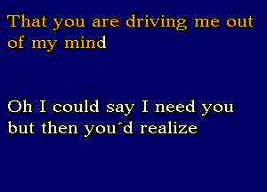 That you are driving me out
of my mind

Oh I could say I need you
but then youyd realize