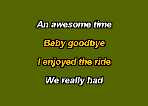 An awesome time

Baby goodbye

I enjoyed the ride
We realiy had