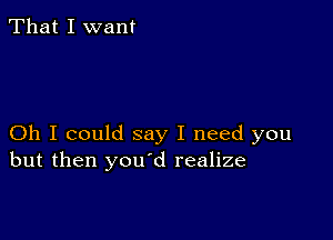 That I want

Oh I could say I need you
but then you d realize