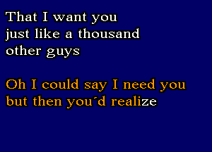 That I want you
just like a thousand
other guys

Oh I could say I need you
but then youod realize