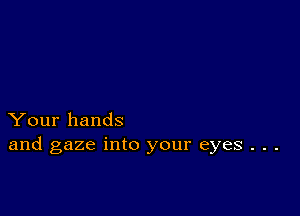 Your hands
and gaze into your eyes . . .