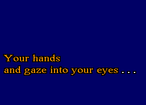 Your hands
and gaze into your eyes . . .