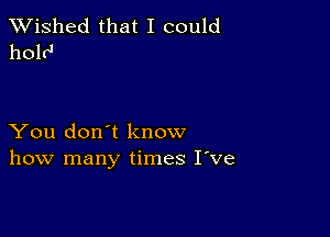 TWished that I could
holr'

You don't know
how many times I've