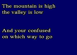 The mountain is high
the valley is low

And your confused
on which way to go