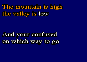 The mountain is high
the valley is low

And your confused
on which way to go