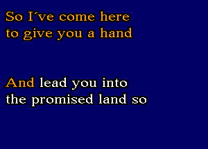 So I've come here
to give you a hand

And lead you into
the promised land so