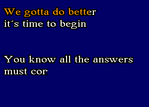 We gotta do better
it's time to begin

You know all the answers
must cor'