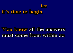 ter
it's time to begin

You know all the answers
must come from within so