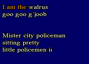 I am the walrus
goo goo g'joob

Mister city policeman
sitting pretty
little policemen i1