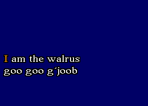 I am the walrus
goo goo g'joob