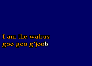 I am the walrus
goo goo g'joob