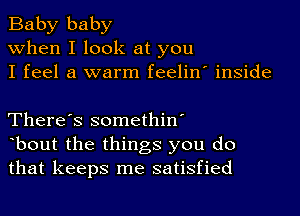 Baby baby
when I look at you
I feel a warm feelin' inside

There's somethin'
bout the things you do
that keeps me satisfied