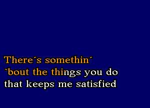 There's somethin'
bout the things you do
that keeps me satisfied