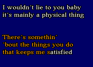 I wouldn't lie to you baby
it's mainly a physical thing

There's somethin'
bout the things you do
that keeps me satisfied