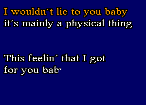 I wouldn't lie to you baby
it's mainly a physical thing

This feelin' that I got
for you bab'