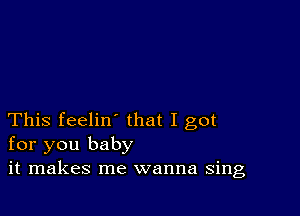 This feelin' that I got
for you baby
it makes me wanna sing