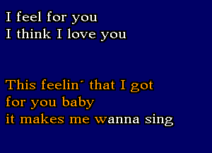 I feel for you
I think I love you

This feelin' that I got
for you baby
it makes me wanna sing