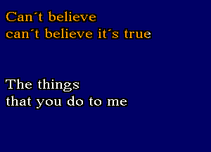 Can't believe
can't believe it's true

The things
that you do to me