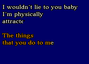 I wouldn't lie to you baby
I'm physically
attracts

The things
that you do to me