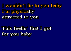 I wouldn't lie to you baby
I'm physically
attracted to you

This feelin' that I got
for you baby