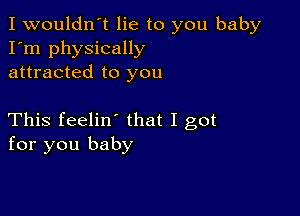 I wouldn't lie to you baby
I'm physically
attracted to you

This feelin' that I got
for you baby