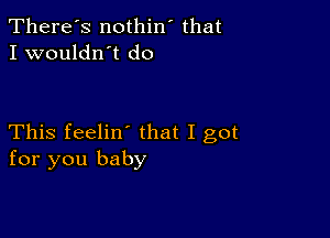 There's nothin' that
I wouldn't do

This feelin' that I got
for you baby