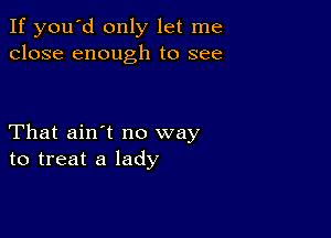 If you'd only let me
close enough to see

That ain't no way
to treat a lady