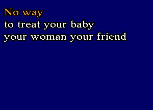 No way
to treat your baby
your woman your friend