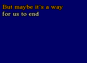 But maybe it's a way
for us to end