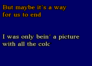 But maybe it's a way
for us to end

I was only bein' a picture
With all the colc