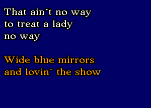 That ain't no way
to treat a lady
no way

XVide blue mirrors
and lovin' the show