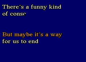 There's a funny kind
of consr

But maybe its a way
for us to end