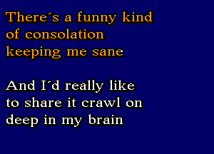 There's a funny kind
of consolation
keeping me sane

And I'd really like
to share it crawl on
deep in my brain