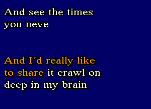 And see the times
you neve

And I'd really like
to share it crawl on
deep in my brain