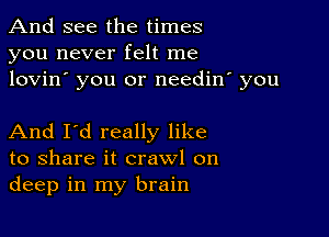 And see the times
you never felt me
lovin' you or needin' you

And I'd really like
to share it crawl on
deep in my brain