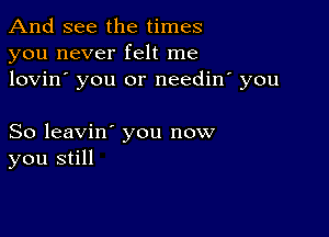 And see the times
you never felt me
lovin' you or needin' you

So leavin' you now
you still