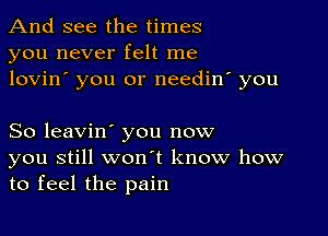 And see the times
you never felt me
lovin' you or needin' you

So leavin' you now

you still wonot know how
to feel the pain