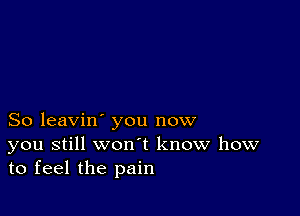 So leavin' you now
you still won t know how
to feel the pain