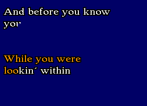 And before you know
yor

XVhile you were
lookin' within