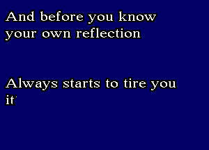 And before you know
your own reflection

Always starts to tire you
it'